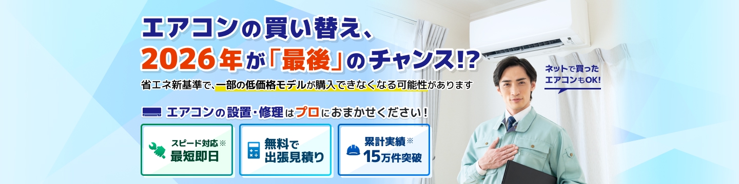 エアコントラブル エアコンの買い替え、2026年が「最後」のチャンス！？ 省エネ新基準で、一部の低価格モデルが購入できなくなる可能性があります。エアコンの設置・修理はプロにおまかせください！ スピード対応、最短即日。無料で出張見積り。累計実績15万件突破。ネットで買ったエアコンもOK！
