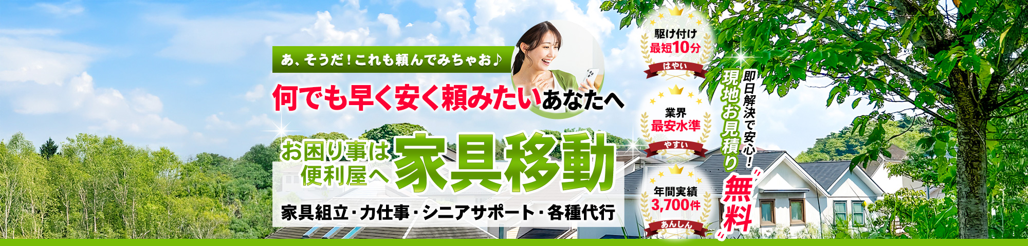 あ、そうだ！これも頼んでみちゃお！何でも早く安く頼みたいあなたへ, お困り事は何でもOK, 便利屋,家具組立・力仕事・シニアサポート・各種代行, 駆け付け最短10分, 業界最安水準, 年間実績3,700件, 即日解決で安心！！現地お見積り無料